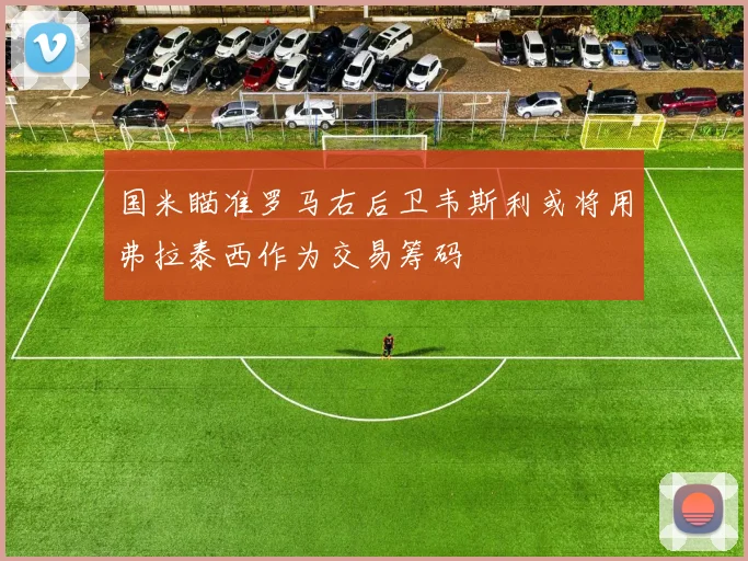 国米瞄准罗马右后卫韦斯利或将用弗拉泰西作为交易筹码