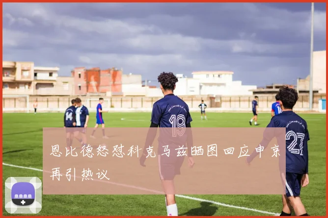 恩比德怒怼科克马兹晒图回应申京再引热议