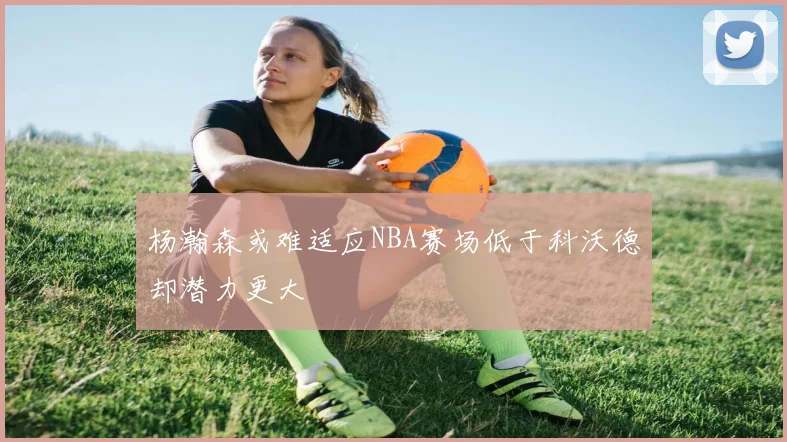 杨瀚森或难适应NBA赛场低于科沃德却潜力更大