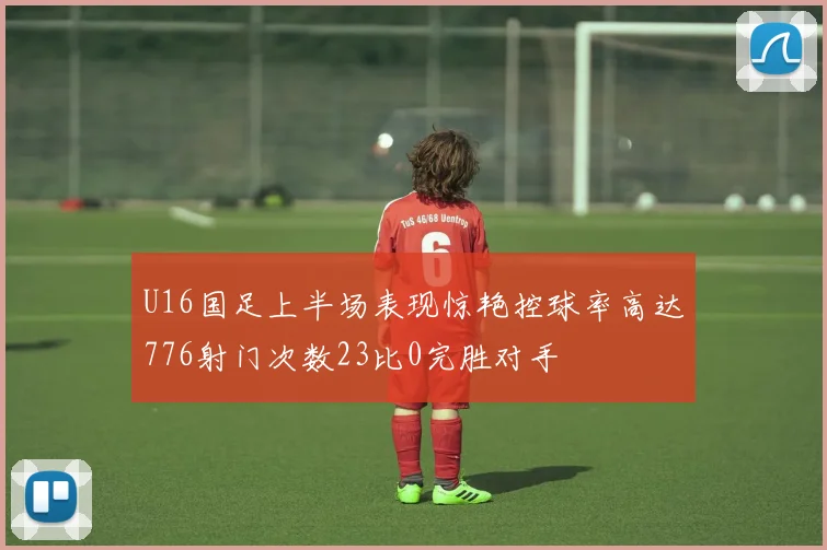 U16国足上半场表现惊艳控球率高达776射门次数23比0完胜对手