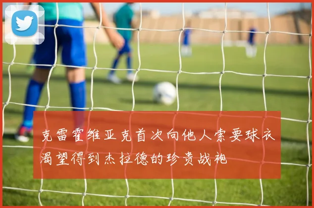 克雷霍维亚克首次向他人索要球衣渴望得到杰拉德的珍贵战袍