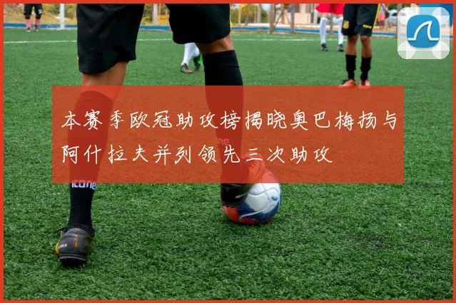 本赛季欧冠助攻榜揭晓奥巴梅扬与阿什拉夫并列领先三次助攻