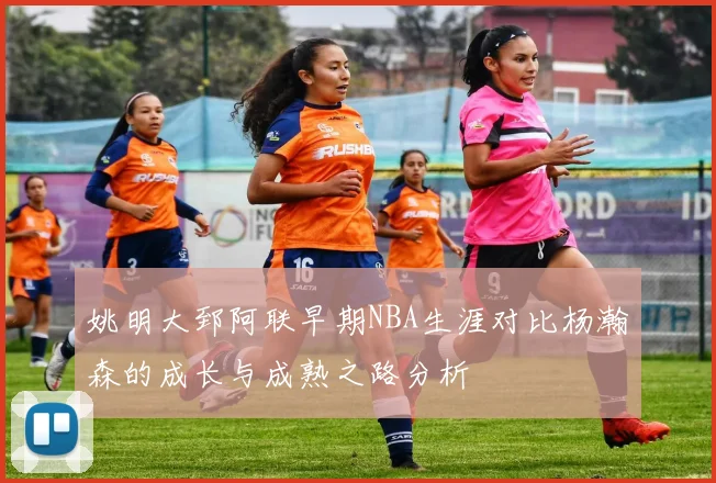 姚明大郅阿联早期NBA生涯对比杨瀚森的成长与成熟之路分析