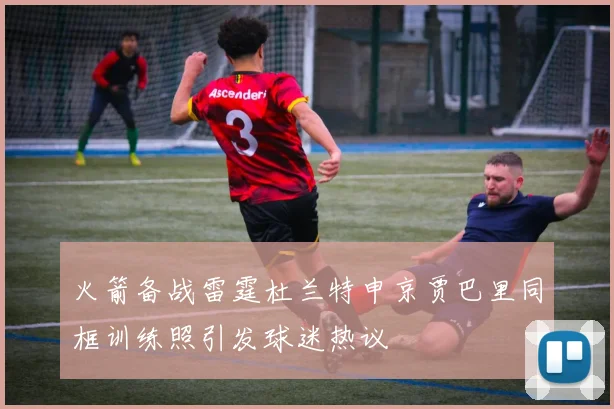火箭备战雷霆杜兰特申京贾巴里同框训练照引发球迷热议