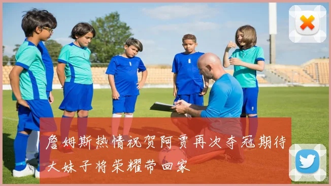 詹姆斯热情祝贺阿贾再次夺冠期待大妹子将荣耀带回家