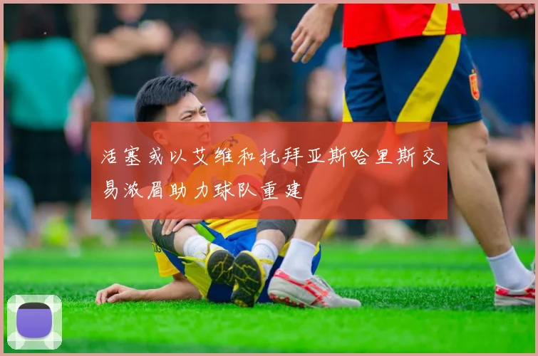 活塞或以艾维和托拜亚斯哈里斯交易浓眉助力球队重建