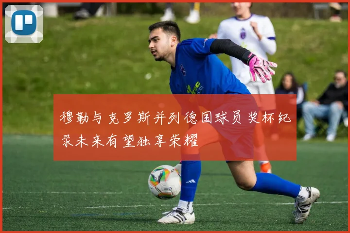 穆勒与克罗斯并列德国球员奖杯纪录未来有望独享荣耀