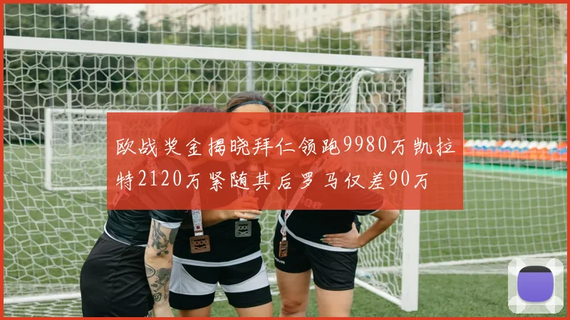 欧战奖金揭晓拜仁领跑9980万凯拉特2120万紧随其后罗马仅差90万