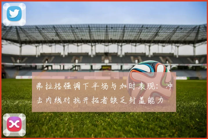 弗拉格强调下半场与加时表现：冲击内线对抗开拓者缺乏封盖能力