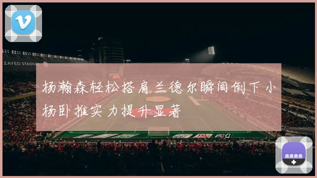 杨瀚森轻松搭肩兰德尔瞬间倒下小杨卧推实力提升显著