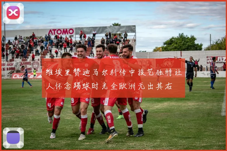 维埃里赞迪马尔科传中技艺独特让人怀念踢球时光全欧洲无出其右