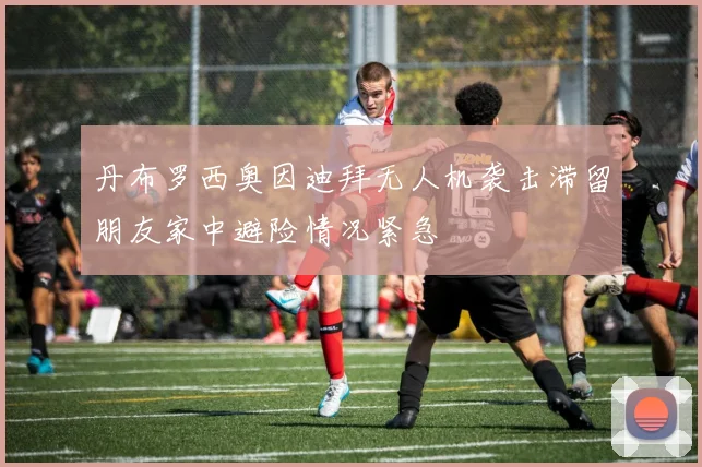 丹布罗西奥因迪拜无人机袭击滞留朋友家中避险情况紧急