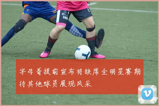 字母哥提前宣布将缺席全明星赛期待其他球员展现风采