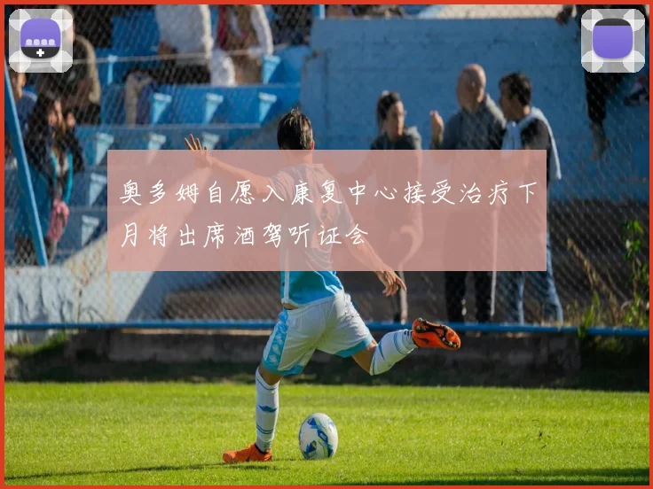 奥多姆自愿入康复中心接受治疗下月将出席酒驾听证会
