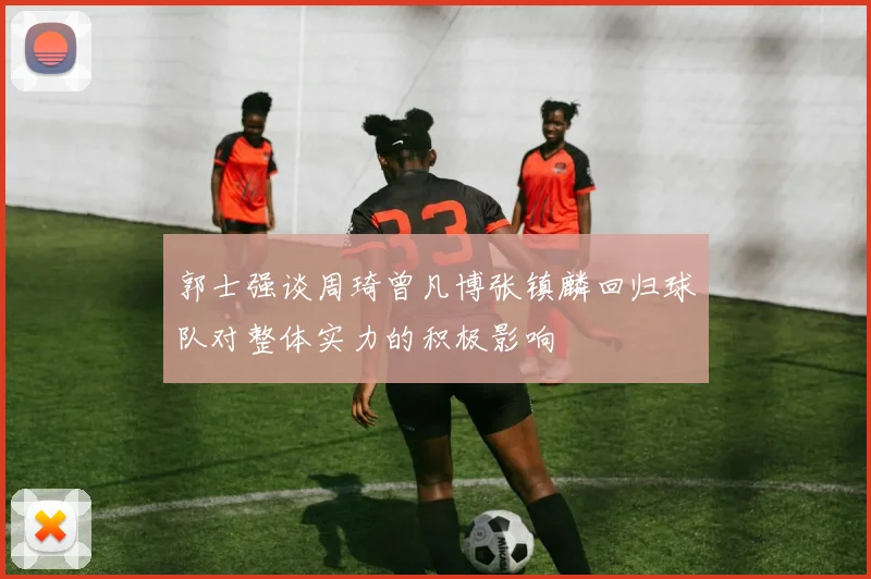 郭士强谈周琦曾凡博张镇麟回归球队对整体实力的积极影响