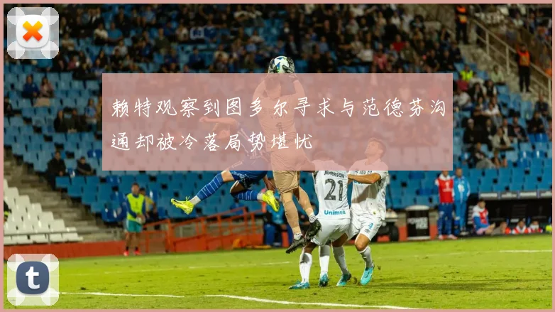 赖特观察到图多尔寻求与范德芬沟通却被冷落局势堪忧