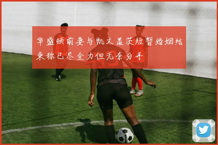 华盛顿前妻与凯文盖茨短暂婚姻结束称已尽全力但无奈分手