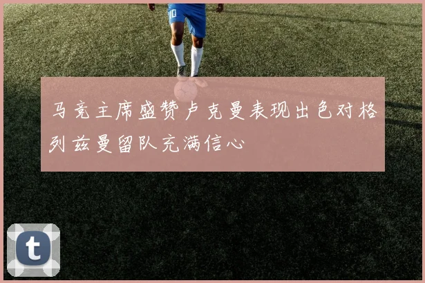 马竞主席盛赞卢克曼表现出色对格列兹曼留队充满信心