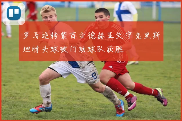 罗马逆转紫百合德赫亚失守克里斯坦特头球破门助球队获胜