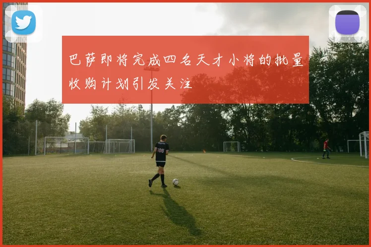 巴萨即将完成四名天才小将的批量收购计划引发关注