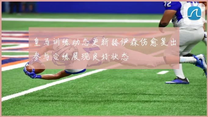 皇马训练动态更新赫伊森伤愈复出参与合练展现良好状态