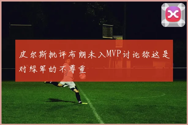皮尔斯批评布朗未入MVP讨论称这是对绿军的不尊重