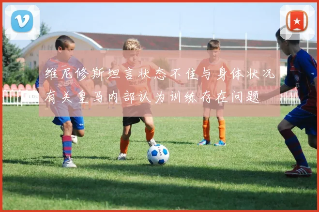 维尼修斯坦言状态不佳与身体状况有关皇马内部认为训练存在问题