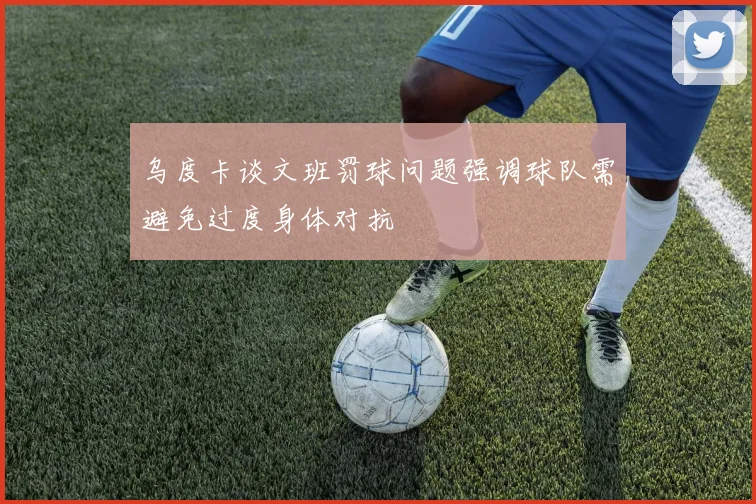 乌度卡谈文班罚球问题强调球队需避免过度身体对抗
