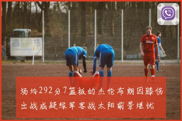 场均292分7篮板的杰伦布朗因膝伤出战成疑绿军客战太阳前景堪忧